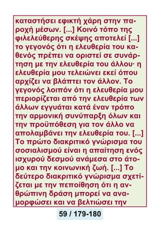 καταστήσει εφικτή χάρη στην πα-
ροχή μέσων. [...] Κοινό τόπο της
φιλελεύθερης σκέψης αποτελεί [...]
το γεγονός ότι η ελευθερία του κα-
θενός πρέπει να οριστεί σε συνάρ-
τηση με την ελευθερία του άλλου· η
ελευθερία μου τελειώνει εκεί όπου
αρχίζει να βλάπτει τον άλλον. Το
γεγονός λοιπόν ότι η ελευθερία μου
περιορίζεται από την ελευθερία των
άλλων εγγυάται κατά έναν τρόπο
την αρμονική συνύπαρξη όλων και
την προϋπόθεση για τον άλλο να
απολαμβάνει την ελευθερία του. [...]
Το πρώτο διακριτικό γνώρισμα του
σοσιαλισμού είναι η απαίτηση ενός
ισχυρού δεσμού ανάμεσα στο άτο-
μο και την κοινωνική ζωή. [...] Το
δεύτερο διακριτικό γνώρισμα σχετί-
ζεται με την πεποίθηση ότι η αν-
θρώπινη δράση μπορεί να ανα-
μορφώσει και να βελτιώσει την
59 / 179-180
 
