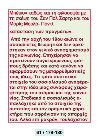 Μπέικον καθώς και τη φιλοσοφία με
τη σκέψη του Ζαν Πολ Σαρτρ και του
Μορίς Μερλό- Ποντί.
κατάσταση των πραγμάτων.
Από την αρχή του 19ου αιώνα οι
σοσιαλιστές θεωρητικοί δεν αρκέ-
στηκαν στον γενικό ανασχηματισμό
της κοινωνίας. Επιχείρησαν να
προτείνουν συγκεκριμένους τρό-
πους δράσης και κατά κανόνα να
εφαρμόσουν τις μεταρρυθμιστικές
τους ιδέες. Το τρίτο συστατικό
στοιχείο του σοσιαλισμού αναφέρε-
ται στην ιδέα μιας συναφούς χειρα-
φέτησης του ατόμου και της κοινω-
νίας. Σταδιακά ο σοσιαλισμός α-
παλλάχτηκε από το στοιχείο της
ουτοπίας και τον οραματικό χαρα-
κτήρα που σφράγισαν τις απαρχές
του. Αλλά επί μακρόν, τουλάχιστον
61 / 179-180
 