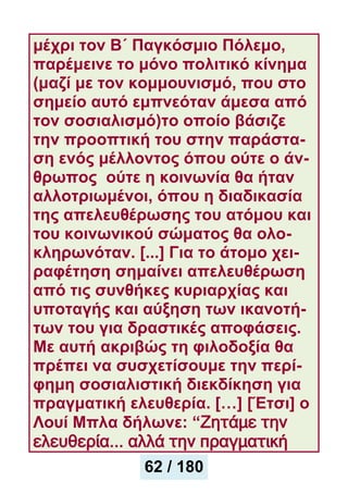 μέχρι τον Β΄ Παγκόσμιο Πόλεμο,
παρέμεινε το μόνο πολιτικό κίνημα
(μαζί με τον κομμουνισμό, που στο
σημείο αυτό εμπνεόταν άμεσα από
τον σοσιαλισμό)το οποίο βάσιζε
την προοπτική του στην παράστα-
ση ενός μέλλοντος όπου ούτε ο άν-
θρωπος ούτε η κοινωνία θα ήταν
αλλοτριωμένοι, όπου η διαδικασία
της απελευθέρωσης του ατόμου και
του κοινωνικού σώματος θα ολο-
κληρωνόταν. [...] Για το άτομο χει-
ραφέτηση σημαίνει απελευθέρωση
από τις συνθήκες κυριαρχίας και
υποταγής και αύξηση των ικανοτή-
των του για δραστικές αποφάσεις.
Με αυτή ακριβώς τη φιλοδοξία θα
πρέπει να συσχετίσουμε την περί-
φημη σοσιαλιστική διεκδίκηση για
πραγματική ελευθερία. […] [Έτσι] ο
Λουί Μπλα δήλωνε: “Zητάμε την
ελευθερία... αλλά την πραγματική
62 / 180
 