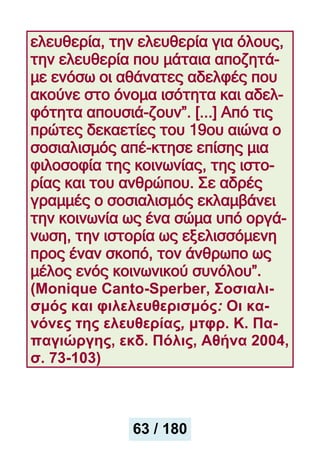 ελευθερία, την ελευθερία για όλους,
την ελευθερία που μάταια αποζητά-
με ενόσω οι αθάνατες αδελφές που
ακούνε στο όνομα ισότητα και αδελ-
φότητα απουσιά-ζουν”. [...] Από τις
πρώτες δεκαετίες του 19ου αιώνα ο
σοσιαλισμός απέ-κτησε επίσης μια
φιλοσοφία της κοινωνίας, της ιστο-
ρίας και του ανθρώπου. Σε αδρές
γραμμές ο σοσιαλισμός εκλαμβάνει
την κοινωνία ως ένα σώμα υπό οργά-
νωση, την ιστορία ως εξελισσόμενη
προς έναν σκοπό, τον άνθρωπο ως
μέλος ενός κοινωνικού συνόλου”.
(Μonique Canto-Sperber, Σοσιαλι-
σμός και φιλελευθερισμός: Oι κα-
νόνες της ελευθερίας, μτφρ. Κ. Πα-
παγιώργης, εκδ. Πόλις, Αθήνα 2004,
σ. 73-103)
63 / 180
 