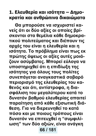 1. Eλευθερία και ισότητα – Δημο-
κρατία και ανθρώπινα δικαιώματα
Θα μπορούσε να ισχυριστεί κα-
νείς ότι οι δύο αξίες οι οποίες βρί-
σκονται στα θεμέλια κάθε δημοκρα-
τικού πολιτεύματος και διέπουν τις
αρχές του είναι η ελευθερία και η
ισότητα. Το πρόβλημα είναι πως εκ
πρώτης όψεως οι αξίες αυτές μοιά-
ζουν ασύμβατες. Μπορεί εύλογα να
υποστηριχθεί ότι η επιδίωξη της
ισότητας για όλους τους πολίτες
συνεπάγεται αναγκαστικά σοβαρό
περιορισμό της ελευθερίας του κα-
θενός και ότι, αντίστροφα, η δια-
σφάλιση του μεγαλύτερου κατά το
δυνατόν βαθμού ελευθερίας απαιτεί
παραίτηση από κάθε εξισωτική διά-
θεση. Για να διερευνηθεί το κατά
πόσο και με ποιους τρόπους είναι
δυνατόν να επιτευχθεί η “συμφιλί-
ωση” των δύο αξιών, είναι ανάγκη
66 / 181
 