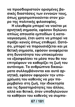 να προσδιοριστούν ορισμένες βα-
σικές διαστάσεις των εννοιών τους,
όπως χρησιμοποιούνται στον χώ-
ρο της πολιτικής φιλοσοφίας.
Η ελευθερία μπορεί να νοείται με
αρνητική σημασία, εφόσον δηλώνει
απλώς απουσία εμποδίων ή κατα-
ναγκασμού, έτσι ώστε να μπορεί να
πράξει κανείς όπως επιθυμεί. Ωστό-
σο, μπορεί να παρουσιάζεται και με
θετική σημασία, εφόσον αναφέρεται
στη δυνατότητα του υποκειμένου
να εξασφαλίσει τα μέσα που θα του
επιτρέψουν να καθορίζει τη ζωή του
αυτόνομα. Τα ανθρώπινα δικαιώ-
ματα συλλαμβάνονται και αυτά αρ-
νητικά, εφόσον αφορούν την υπο-
χρέωση του καθενός να μην πα-
ρεμβαίνει στη ζωή, την ιδιοκτησία
και τις δραστηριότητες του άλλου,
αλλά και θετικά, όταν υποδηλώνουν
το καθήκον του καθενός να συμπα-
67 / 181
 