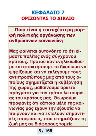 ΚΕΦΑΛΑΙΟ 7
ΟΡΙΖΟΝΤΑΣ ΤΟ ΔΙΚΑΙΟ
Ποια είναι η επιτυχέστερη μορ-
φή πολιτικής οργάνωσης των
ανθρώπινων κοινωνιών;
Μας φαίνεται αυτονόητο το ότι εί-
μαστε πολίτες ενός σύγχρονου
κράτους. Προτού καν ενηλικιωθού-
με και αποκτήσουμε το δικαίωμα να
ψηφίζουμε και να εκλέγουμε τους
αντιπροσώπους μας από τους ο-
ποίους σχηματίζεται η κυβέρνηση
της χώρας, μαθαίνουμε αρκετά
πράγματα για τον τρόπο λειτουργί-
ας του κράτους μας. Θεωρούμε
προφανές ότι κάποια μέλη της κοι-
νωνίας μας έχουν την εξουσία να
παίρνουν και να εκτελούν σημαντι-
κές αποφάσεις, που επηρεάζουν τη
ζωή μας σε διάφορους τομείς.
5 / 168
 