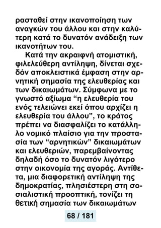 ρασταθεί στην ικανοποίηση των
αναγκών του άλλου και στην καλύ-
τερη κατά το δυνατόν ανάδειξη των
ικανοτήτων του.
Κατά την ακραιφνή ατομιστική,
φιλελεύθερη αντίληψη, δίνεται σχε-
δόν αποκλειστικά έμφαση στην αρ-
νητική σημασία της ελευθερίας και
των δικαιωμάτων. Σύμφωνα με το
γνωστό αξίωμα “η ελευθερία του
ενός τελειώνει εκεί όπου αρχίζει η
ελευθερία του άλλου”, το κράτος
πρέπει να διασφαλίζει το κατάλλη-
λο νομικό πλαίσιο για την προστα-
σία των “αρνητικών” δικαιωμάτων
και ελευθεριών, παρεμβαίνοντας
δηλαδή όσο το δυνατόν λιγότερο
στην οικονομία της αγοράς. Αντίθε-
τα, μια διαφορετική αντίληψη της
δημοκρατίας, πλησιέστερη στη σο-
σιαλιστική προοπτική, τονίζει τη
θετική σημασία των δικαιωμάτων
68 / 181
 