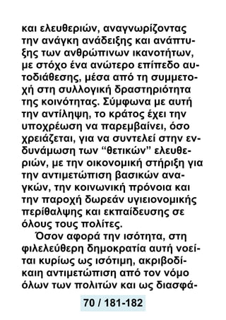 και ελευθεριών, αναγνωρίζοντας
την ανάγκη ανάδειξης και ανάπτυ-
ξης των ανθρώπινων ικανοτήτων,
με στόχο ένα ανώτερο επίπεδο αυ-
τοδιάθεσης, μέσα από τη συμμετο-
χή στη συλλογική δραστηριότητα
της κοινότητας. Σύμφωνα με αυτή
την αντίληψη, το κράτος έχει την
υποχρέωση να παρεμβαίνει, όσο
χρειάζεται, για να συντελεί στην εν-
δυνάμωση των “θετικών” ελευθε-
ριών, με την οικονομική στήριξη για
την αντιμετώπιση βασικών ανα-
γκών, την κοινωνική πρόνοια και
την παροχή δωρεάν υγιειονομικής
περίθαλψης και εκπαίδευσης σε
όλους τους πολίτες.
Όσον αφορά την ισότητα, στη
φιλελεύθερη δημοκρατία αυτή νοεί-
ται κυρίως ως ισότιμη, ακριβοδί-
καιη αντιμετώπιση από τον νόμο
όλων των πολιτών και ως διασφά-
70 / 181-182
 