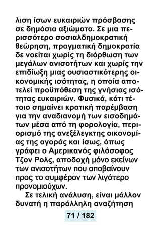 λιση ίσων ευκαιριών πρόσβασης
σε δημόσια αξιώματα. Σε μια πε-
ρισσότερο σοσιαλδημοκρατική
θεώρηση, πραγματική δημοκρατία
δε νοείται χωρίς τη διόρθωση των
μεγάλων ανισοτήτων και χωρίς την
επιδίωξη μιας ουσιαστικότερης οι-
κονομικής ισότητας, η οποία απο-
τελεί προϋπόθεση της γνήσιας ισό-
τητας ευκαιριών. Φυσικά, κάτι τέ-
τοιο σημαίνει κρατική παρέμβαση
για την αναδιανομή των εισοδημά-
των μέσα από τη φορολογία, περι-
ορισμό της ανεξέλεγκτης οικονομί-
ας της αγοράς και ίσως, όπως
γράφει ο Αμερικανός φιλόσοφος
Τζον Ρολς, αποδοχή μόνο εκείνων
των ανισοτήτων που αποβαίνουν
προς το συμφέρον των λιγότερο
προνομιούχων.
Σε τελική ανάλυση, είναι μάλλον
δυνατή η παράλληλη αναζήτηση
71 / 182
 