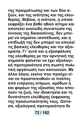 της πραγμάτωσης και των δύο α-
ξιών, και της ισότητας και της ελευ-
θερίας. Βέβαια, η ισότητα, η οποία
εκφράζει ένα βαθύ ηθικό αίτημα και
αποτελεί ουσιώδη συνιστώσα της
έννοιας της δικαιοσύνης, δεν μπο-
ρεί να σημαίνει ισοπέδωση, και η
επιδίωξή της δεν μπορεί να απειλεί
τις βασικές ελευθερίες και την αξιο-
κρατία. Γι’ αυτό και η εξασφάλιση
της ελευθερίας με την αρνητική της
σημασία φαίνεται να έχει αξιολογι-
κή προτεραιότητα στη σωστή πολι-
τική οργάνωση των κοινωνιών. Με
άλλα λόγια, εκείνο που προέχει εί-
ναι να προστατευθούν οι πολίτες
από ενέργειες ατόμων, ομάδων ή
και φορέων της εξουσίας που απει-
λούν τη ζωή, την ιδιοκτησία και τη
δυνατότητα ελεύθερης έκφρασης
της προσωπικότητάς τους. Ωστό-
σο, αξιολογική προτεραιότητα δε
72 / 182
 