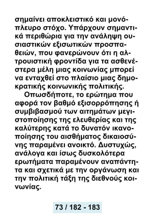 σημαίνει αποκλειστικό και μονό-
πλευρο στόχο. Υπάρχουν σημαντι-
κά περιθώρια για την ανάληψη ου-
σιαστικών εξισωτικών προσπα-
θειών, που φανερώνουν ότι η αλ-
τρουιστική φροντίδα για τα ασθενέ-
στερα μέλη μιας κοινωνίας μπορεί
να ενταχθεί στο πλαίσιο μιας δημο-
κρατικής κοινωνικής πολιτικής.
Οπωσδήποτε, το ερώτημα που
αφορά τον βαθμό εξισορρόπησης ή
συμβιβασμού των αιτημάτων μεγι-
στοποίησης της ελευθερίας και της
καλύτερης κατά το δυνατόν ικανο-
ποίησης του αισθήματος δικαιοσύ-
νης παραμένει ανοικτό. Δυστυχώς,
ανάλογα και ίσως δυσκολότερα
ερωτήματα παραμένουν αναπάντη-
τα και σχετικά με την οργάνωση και
την πολιτική τάξη της διεθνούς κοι-
νωνίας.
73 / 182 - 183
 