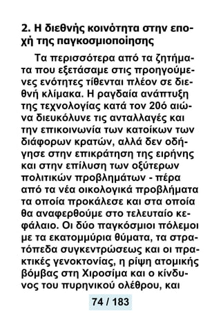 2. Η διεθνής κοινότητα στην επο-
χή της παγκοσμιοποίησης
Tα περισσότερα από τα ζητήμα-
τα που εξετάσαμε στις προηγούμε-
νες ενότητες τίθενται πλέον σε διε-
θνή κλίμακα. Η ραγδαία ανάπτυξη
της τεχνολογίας κατά τον 20ό αιώ-
να διευκόλυνε τις ανταλλαγές και
την επικοινωνία των κατοίκων των
διάφορων κρατών, αλλά δεν οδή-
γησε στην επικράτηση της ειρήνης
και στην επίλυση των οξύτερων
πολιτικών προβλημάτων - πέρα
από τα νέα οικολογικά προβλήματα
τα οποία προκάλεσε και στα οποία
θα αναφερθούμε στο τελευταίο κε-
φάλαιο. Οι δύο παγκόσμιοι πόλεμοι
με τα εκατομμύρια θύματα, τα στρα-
τόπεδα συγκεντρώσεως και οι πρα-
κτικές γενοκτονίας, η ρίψη ατομικής
βόμβας στη Χιροσίμα και ο κίνδυ-
νος του πυρηνικού ολέθρου, και
74 / 183
 