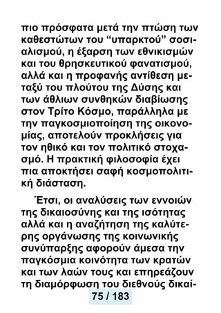 πιο πρόσφατα μετά την πτώση των
καθεστώτων του “υπαρκτού” σοσι-
αλισμού, η έξαρση των εθνικισμών
και του θρησκευτικού φανατισμού,
αλλά και η προφανής αντίθεση με-
ταξύ του πλούτου της Δύσης και
των άθλιων συνθηκών διαβίωσης
στον Τρίτο Κόσμο, παράλληλα με
την παγκοσμιοποίηση της οικονο-
μίας, αποτελούν προκλήσεις για
τον ηθικό και τον πολιτικό στοχα-
σμό. Η πρακτική φιλοσοφία έχει
πια αποκτήσει σαφή κοσμοπολιτι-
κή διάσταση.
Έτσι, οι αναλύσεις των εννοιών
της δικαιοσύνης και της ισότητας
αλλά και η αναζήτηση της καλύτε-
ρης οργάνωσης της κοινωνικής
συνύπαρξης αφορούν άμεσα την
παγκόσμια κοινότητα των κρατών
και των λαών τους και επηρεάζουν
τη διαμόρφωση του διεθνούς δικαί-
75 / 183
 