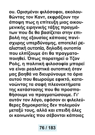 ου. Ορισμένοι φιλόσοφοι, ακολου-
θώντας τον Καντ, εκφράζουν την
άποψη πως η επίτευξη μιας οικου-
μενικής ειρηνικής τάξης πραγμά-
των που δε θα βασίζεται στην επι-
βολή της εξουσίας κάποιας πανί-
σχυρης υπερδύναμης, αποτελεί ρε-
αλιστική ουτοπία, δηλαδή ουτοπία
που ελπίζουμε ότι θα πραγματο-
ποιηθεί. Όπως παρατηρεί ο Τζον
Ρολς, η πολιτική φιλοσοφία μπορεί
να είναι ρεαλιστικά ουτοπική όταν
μας βοηθά να διευρύνουμε τα όρια
αυτού που θεωρούμε εφικτό, κατα-
νοώντας τα σαφή πλεονεκτήματα
της κατάστασης που θα προσπα-
θήσουμε να πραγματώσουμε. Γι’
αυτόν τον λόγο, εφόσον οι φιλελεύ-
θερες δημοκρατίες δεν πολεμούν
μεταξύ τους, αλλά και επειδή όλες
οι κοινωνίες που σέβονται κάποιες
76 / 183
 