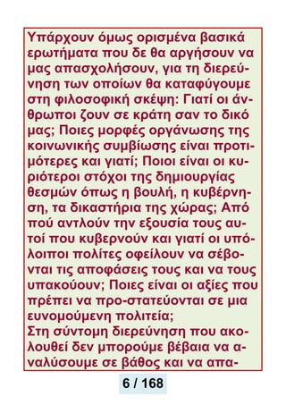 Υπάρχουν όμως ορισμένα βασικά
ερωτήματα που δε θα αργήσουν να
μας απασχολήσουν, για τη διερεύ-
νηση των οποίων θα καταφύγουμε
στη φιλοσοφική σκέψη: Γιατί οι άν-
θρωποι ζουν σε κράτη σαν το δικό
μας; Ποιες μορφές οργάνωσης της
κοινωνικής συμβίωσης είναι προτι-
μότερες και γιατί; Ποιοι είναι οι κυ-
ριότεροι στόχοι της δημιουργίας
θεσμών όπως η βουλή, η κυβέρνη-
ση, τα δικαστήρια της χώρας; Aπό
πού αντλούν την εξoυσία τους αυ-
τοί που κυβερνούν και γιατί οι υπό-
λοιποι πολίτες οφείλουν να σέβο-
νται τις αποφάσεις τους και να τους
υπακούουν; Ποιες είναι οι αξίες που
πρέπει να προ-στατεύονται σε μια
ευνομούμενη πολιτεία;
Στη σύντομη διερεύνηση που ακο-
λουθεί δεν μπορούμε βέβαια να α-
ναλύσουμε σε βάθος και να απα-
6 / 168
 