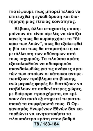 πιστέψουμε πως μπορεί τελικά να
επιτευχθεί η εγκαθίδρυση και δια-
τήρηση μιας τέτοιας κοινότητας.
Βέβαια, άλλοι στοχαστές επιση-
μαίνουν ότι είναι αφελές να ελπίζει
κανείς πως θα κυριαρχήσει το “δί-
καιο των λαών”, πως θα εξαλειφθεί
η βία και πως θα σταματήσει η εκ-
μετάλλευση των αδύναμων από
τους ισχυρούς. Τα πλούσια κράτη
εξακολουθούν να αδιαφορούν
σκανδαλωδώς για τις ανάγκες κρα-
τών των οποίων οι κάτοικοι αντιμε-
τωπίζουν πρόβλημα επιβίωσης,
ενώ μερικές φορές δε διστάζουν να
εισβάλουν σε ασθενέστερες χώρες,
με διάφορα προσχήματα, αν κρί-
νουν ότι αυτό εξυπηρετεί περιστα-
σιακά τα συμφέροντά τους. Ο Ορ-
γανισμός Ηνωμένων Εθνών δεν κα-
τορθώνει να κινητοποιήσει τα
πλουσιότερα κράτη στον βαθμό
78 / 183-184
 