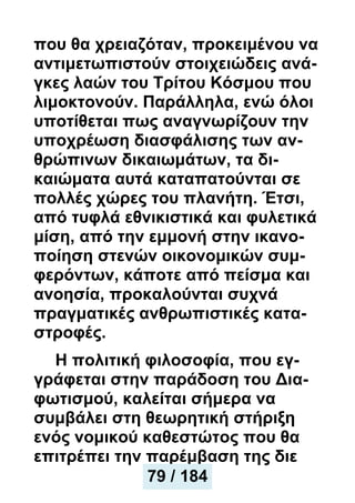 που θα χρειαζόταν, προκειμένου να
αντιμετωπιστούν στοιχειώδεις ανά-
γκες λαών του Τρίτου Κόσμου που
λιμοκτονούν. Παράλληλα, ενώ όλοι
υποτίθεται πως αναγνωρίζουν την
υποχρέωση διασφάλισης των αν-
θρώπινων δικαιωμάτων, τα δι-
καιώματα αυτά καταπατούνται σε
πολλές χώρες του πλανήτη. Έτσι,
από τυφλά εθνικιστικά και φυλετικά
μίση, από την εμμονή στην ικανο-
ποίηση στενών οικονομικών συμ-
φερόντων, κάποτε από πείσμα και
ανοησία, προκαλούνται συχνά
πραγματικές ανθρωπιστικές κατα-
στροφές.
Η πολιτική φιλοσοφία, που εγ-
γράφεται στην παράδοση του Δια-
φωτισμού, καλείται σήμερα να
συμβάλει στη θεωρητική στήριξη
ενός νομικού καθεστώτος που θα
επιτρέπει την παρέμβαση της διε
79 / 184
 