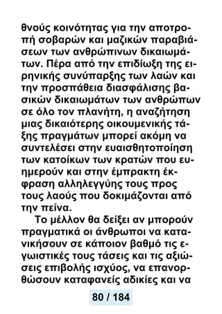 θνούς κοινότητας για την αποτρο-
πή σοβαρών και μαζικών παραβιά-
σεων των ανθρώπινων δικαιωμά-
των. Πέρα από την επιδίωξη της ει-
ρηνικής συνύπαρξης των λαών και
την προσπάθεια διασφάλισης βα-
σικών δικαιωμάτων των ανθρώπων
σε όλο τον πλανήτη, η αναζήτηση
μιας δικαιότερης οικουμενικής τά-
ξης πραγμάτων μπορεί ακόμη να
συντελέσει στην ευαισθητοποίηση
των κατοίκων των κρατών που ευ-
ημερούν και στην έμπρακτη έκ-
φραση αλληλεγγύης τους προς
τους λαούς που δοκιμάζονται από
την πείνα.
Το μέλλον θα δείξει αν μπορούν
πραγματικά οι άνθρωποι να κατα-
νικήσουν σε κάποιον βαθμό τις ε-
γωιστικές τους τάσεις και τις αξιώ-
σεις επιβολής ισχύος, να επανορ-
θώσουν καταφανείς αδικίες και να
80 / 184
 
