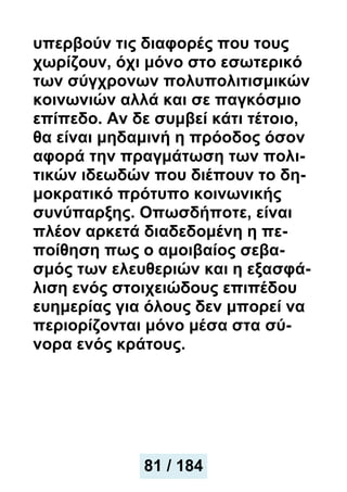 υπερβούν τις διαφορές που τους
χωρίζουν, όχι μόνο στο εσωτερικό
των σύγχρονων πολυπολιτισμικών
κοινωνιών αλλά και σε παγκόσμιο
επίπεδο. Αν δε συμβεί κάτι τέτοιο,
θα είναι μηδαμινή η πρόοδος όσον
αφορά την πραγμάτωση των πολι-
τικών ιδεωδών που διέπουν το δη-
μοκρατικό πρότυπο κοινωνικής
συνύπαρξης. Οπωσδήποτε, είναι
πλέον αρκετά διαδεδομένη η πε-
ποίθηση πως ο αμοιβαίος σεβα-
σμός των ελευθεριών και η εξασφά-
λιση ενός στοιχειώδους επιπέδου
ευημερίας για όλους δεν μπορεί να
περιορίζονται μόνο μέσα στα σύ-
νορα ενός κράτους.
81 / 184
 