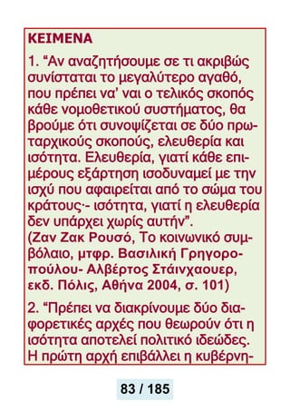 ΚΕΙΜΕΝΑ
1. “Αν αναζητήσουμε σε τι ακριβώς
συνίσταται το μεγαλύτερο αγαθό,
που πρέπει να’ ναι ο τελικός σκοπός
κάθε νομοθετικού συστήματος, θα
βρούμε ότι συνοψίζεται σε δύο πρω-
ταρχικούς σκοπούς, ελευθερία και
ισότητα. Ελευθερία, γιατί κάθε επι-
μέρους εξάρτηση ισοδυναμεί με την
ισχύ που αφαιρείται από το σώμα του
κράτους·- ισότητα, γιατί η ελευθερία
δεν υπάρχει χωρίς αυτήν”.
(Ζαν Ζακ Ρουσό, Το κοινωνικό συμ-
βόλαιο, μτφρ. Βασιλική Γρηγορο-
πούλου- Αλβέρτος Στάινχαουερ,
εκδ. Πόλις, Αθήνα 2004, σ. 101)
2. “Πρέπει να διακρίνουμε δύο δια-
φορετικές αρχές που θεωρούν ότι η
ισότητα αποτελεί πολιτικό ιδεώδες.
Η πρώτη αρχή επιβάλλει η κυβέρνη-
83 / 185
 