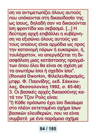 ση να αντιμετωπίζει όλους αυτούς
που υπόκεινται στη δικαιοδοσία της
ως ίσους, δηλαδή σαν να δικαιούνται
ίση φροντίδα και σεβασμό. [...] Η
δεύτερη αρχή επιβάλλει η κυβέρνη-
ση να εξισώνει όλους αυτούς για
τους οποίους είναι αρμόδια ως προς
την κατανομή πόρων ή ευκαιριών, ή,
τουλάχιστον, να απεργάζεται τη δι-
ασφάλιση μιας κατάστασης πραγμά-
των όπου όλοι θα είναι σε σχέση με
τα ανωτέρω ίσοι ή σχεδόν ίσοι”.
(Ronald Dworkin, Φιλελευθερισμός,
μτφρ. Φ. Παιονίδης, εκδ. Σάκκου-
λας, Θεσσαλονίκη 1992, σ. 65-66)
3. Οι βασικές αρχές δικαιοσύνης κα-
τά τον Tζον Ρολς είναι:
“Ι) Κάθε πρόσωπο έχει ίσο δικαίωμα
στο πλέον εκτεταμένο σχήμα ίσων
βασικών ελευθεριών, που να είναι
συμβατό με ένα παρόμοιο σχήμα
84 / 185
 
