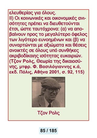 ελευθερίας για όλους.
ΙΙ) Οι κοινωνικές και οικονομικές ανι-
σότητες πρέπει να διευθετούνται
έτσι, ώστε ταυτόχρονα: (α) να απο-
βαίνουν προς το μεγαλύτερο όφελος
των λιγότερο ευνοημένων και (β) να
συναρτώνται με αξιώματα και θέσεις
ανοικτές σε όλους υπό συνθήκες
ακριβοδίκαιης ισότητας ευκαιριών.
(Τζον Ρολς, Θεωρία της δικαιοσύ-
νης, μτφρ. Φ. Βασιλόγιαννης κ.ά,
εκδ. Πόλις, Αθήνα 2001, σ. 92, 115)
Τζον Ρολς
85 / 185
 
