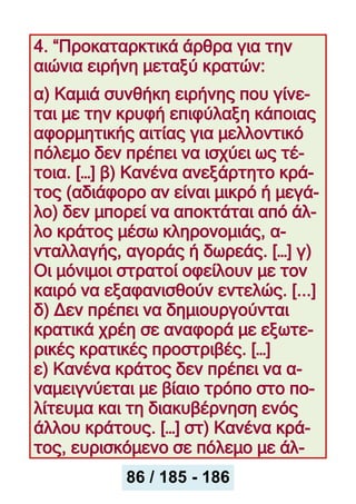 4. “Προκαταρκτικά άρθρα για την
αιώνια ειρήνη μεταξύ κρατών:
α) Καμιά συνθήκη ειρήνης που γίνε-
ται με την κρυφή επιφύλαξη κάποιας
αφορμητικής αιτίας για μελλοντικό
πόλεμο δεν πρέπει να ισχύει ως τέ-
τοια. […] β) Κανένα ανεξάρτητο κρά-
τος (αδιάφορο αν είναι μικρό ή μεγά-
λο) δεν μπορεί να αποκτάται από άλ-
λο κράτος μέσω κληρονομιάς, α-
νταλλαγής, αγοράς ή δωρεάς. […] γ)
Οι μόνιμοι στρατοί οφείλουν με τον
καιρό να εξαφανισθούν εντελώς. [...]
δ) Δεν πρέπει να δημιουργούνται
κρατικά χρέη σε αναφορά με εξωτε-
ρικές κρατικές προστριβές. […]
ε) Κανένα κράτος δεν πρέπει να α-
ναμειγνύεται με βίαιο τρόπο στο πο-
λίτευμα και τη διακυβέρνηση ενός
άλλου κράτους. […] στ) Κανένα κρά-
τος, ευρισκόμενο σε πόλεμο με άλ-
86 / 185 - 186
 