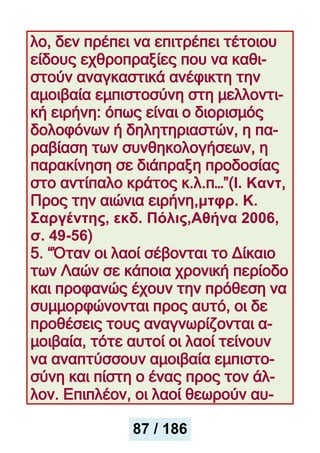 λο, δεν πρέπει να επιτρέπει τέτοιου
είδους εχθροπραξίες που να καθι-
στούν αναγκαστικά ανέφικτη την
αμοιβαία εμπιστοσύνη στη μελλοντι-
κή ειρήνη: όπως είναι ο διορισμός
δολοφόνων ή δηλητηριαστών, η πα-
ραβίαση των συνθηκολογήσεων, η
παρακίνηση σε διάπραξη προδοσίας
στο αντίπαλο κράτος κ.λ.π…”(Ι. Καντ,
Προς την αιώνια ειρήνη,μτφρ. Κ.
Σαργέντης, εκδ. Πόλις,Αθήνα 2006,
σ. 49-56)
5. “Όταν οι λαοί σέβονται το Δίκαιο
των Λαών σε κάποια χρονική περίοδο
και προφανώς έχουν την πρόθεση να
συμμορφώνονται προς αυτό, οι δε
προθέσεις τους αναγνωρίζονται α-
μοιβαία, τότε αυτοί οι λαοί τείνουν
να αναπτύσσουν αμοιβαία εμπιστο-
σύνη και πίστη ο ένας προς τον άλ-
λον. Επιπλέον, οι λαοί θεωρούν αυ-
87 / 186
 