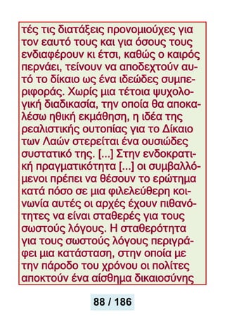 τές τις διατάξεις προνομιούχες για
τον εαυτό τους και για όσους τους
ενδιαφέρουν κι έτσι, καθώς ο καιρός
περνάει, τείνουν να αποδεχτούν αυ-
τό το δίκαιο ως ένα ιδεώδες συμπε-
ριφοράς. Χωρίς μια τέτοια ψυχολο-
γική διαδικασία, την οποία θα αποκα-
λέσω ηθική εκμάθηση, η ιδέα της
ρεαλιστικής ουτοπίας για το Δίκαιο
των Λαών στερείται ένα ουσιώδες
συστατικό της. [...] Στην ενδοκρατι-
κή πραγματικότητα [...] οι συμβαλλό-
μενοι πρέπει να θέσουν το ερώτημα
κατά πόσο σε μια φιλελεύθερη κοι-
νωνία αυτές οι αρχές έχουν πιθανό-
τητες να είναι σταθερές για τους
σωστούς λόγους. Η σταθερότητα
για τους σωστούς λόγους περιγρά-
φει μια κατάσταση, στην οποία με
την πάροδο του χρόνου οι πολίτες
αποκτούν ένα αίσθημα δικαιοσύνης
88 / 186
 