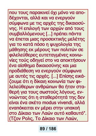που τους παρακινεί όχι μόνο να απο-
δέχονται, αλλά και να ενεργούν
σύμφωνα με τις αρχές της δικαιοσύ-
νης. Η επιλογή των αρχών από τους
συμβαλλόμενους [...] πρέπει πάντα
να έπεται μιας προσεκτικής μελέτης
για το κατά πόσο η ψυχολογία της
μάθησης εκ μέρους των πολιτών σε
φιλελεύθερες ευτεταγμένες κοινω-
νίες τούς οδηγεί στο να αποκτήσουν
ένα αίσθημα δικαιοσύνης και μια
προδιάθεση να ενεργούν σύμφωνα
με αυτές τις αρχές. [...] Επίσης εικά-
ζουμε ότι η δίκαιη κοινωνία των φι-
λελεύθερων ανθρώπων θα ήταν στα-
θερή για τους σωστούς λόγους, εν-
νοώντας ότι η σταθερότητά της δεν
είναι ένα σκέτο modus vivendi, αλλά
εναπόκειται εν μέρει στην υπακοή
στο Δίκαιο των Λαών αυτό καθαυτό”.
(Τζον Ρολς, Το Δίκαιο των Λαών,
89 / 186
 