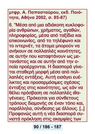 μτφρ. Α. Παπασταύρου, εκδ. Ποιό-
τητα, Αθήνα 2002, σ. 85-87)
6. “Μέσα από μια αδιάκοπη κυκλοφο-
ρία ανθρώπων, χρήματος, αγαθών,
πληροφορίας, μέσα από ταξίδια και
επικοινωνίες, από το τηλέφωνο και
το ιντερνέτ, τα άτομα μπορούν να
ανήκουν σε πολλαπλές κοινότητες,
σε αυτήν που καταφτάνουν ως με-
τανάστες και σε αυτήν από την ο-
ποία προέρχονται. Η διασπορά γίνε-
ται σταθερή μορφή μέσα από πολ-
λαπλές εντάξεις. Αυτή εισάγει ευέ-
λικτες και προσαρμόσιμες σχέσεις
ένταξης στις κοινότητες, ως εάν να
θέλει πρόσβαση σε πολλαπλές ιθα-
γένειες. Πρόκειται για σύνθετους
τρόπους διαμονής σε έναν τόπο και,
παράλληλα, σύνδεσης με άλλους. […]
Προφανώς αυτή η νέα διασπορά συ-
νιστά πρόκληση στις ακαμψίες των
90 / 186 - 187
 