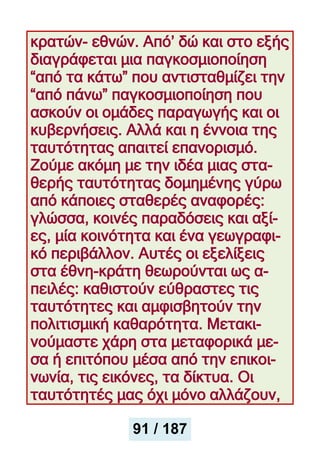 κρατών- εθνών. Από’ δώ και στο εξής
διαγράφεται μια παγκοσμιοποίηση
“από τα κάτω” που αντισταθμίζει την
“από πάνω” παγκοσμιοποίηση που
ασκούν οι ομάδες παραγωγής και οι
κυβερνήσεις. Αλλά και η έννοια της
ταυτότητας απαιτεί επανορισμό.
Ζούμε ακόμη με την ιδέα μιας στα-
θερής ταυτότητας δομημένης γύρω
από κάποιες σταθερές αναφορές:
γλώσσα, κοινές παραδόσεις και αξί-
ες, μία κοινότητα και ένα γεωγραφι-
κό περιβάλλον. Αυτές οι εξελίξεις
στα έθνη-κράτη θεωρούνται ως α-
πειλές: καθιστούν εύθραστες τις
ταυτότητες και αμφισβητούν την
πολιτισμική καθαρότητα. Μετακι-
νούμαστε χάρη στα μεταφορικά με-
σα ή επιτόπου μέσα από την επικοι-
νωνία, τις εικόνες, τα δίκτυα. Οι
ταυτότητές μας όχι μόνο αλλάζουν,
91 / 187
 