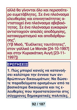 αλλά θα γίνονται όλο και περισσότε-
ρο ευμετάβλητες. Σε ένα πλεόνασμα
ελευθερίας και επινοητικότητας α-
ντιστοιχεί ένα πλεόνασμα αβεβαιό-
τητας. Σε ένα πλεόνασμα ευκαιριών
αντιστοιχούν απειλές αποδόμησης,
κατακερματισμού και αποδιάρθρω-
σης”.
(Υβ Μισό, “Ευέλικτες ταυτότητες”,
στον γαλλικό Le Monde [24-10-1997]
και στην Κυριακάτικη Αυγή [23-11-
1997])
ΕΡΩΤΗΣΕΙΣ
1. Πώς μπορεί κανείς να κατανοή-
σει καλύτερα την έννοια των αν-
θρώπινων δικαιωμάτων; Nα δώσε-
τε παραδείγματα ορισμένων από τα
βασικότερα δικαιώματα και τις ε-
λευθερίες που προστατεύονται στις
σύγχρονες δημοκρατικές πολιτείες.
92 / 187
 