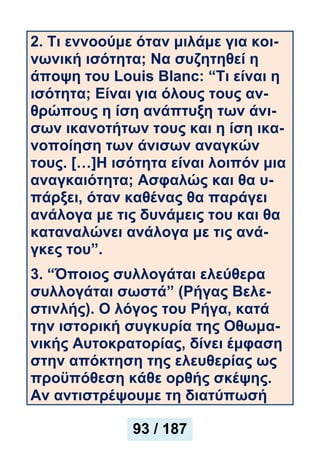 2. Τι εννοούμε όταν μιλάμε για κοι-
νωνική ισότητα; Να συζητηθεί η
άποψη του Louis Blanc: “Τι είναι η
ισότητα; Είναι για όλους τους αν-
θρώπους η ίση ανάπτυξη των άνι-
σων ικανοτήτων τους και η ίση ικα-
νοποίηση των άνισων αναγκών
τους. […]Η ισότητα είναι λοιπόν μια
αναγκαιότητα; Ασφαλώς και θα υ-
πάρξει, όταν καθένας θα παράγει
ανάλογα με τις δυνάμεις του και θα
καταναλώνει ανάλογα με τις ανά-
γκες του”.
3. “Όποιος συλλογάται ελεύθερα
συλλογάται σωστά” (Ρήγας Βελε-
στινλής). Ο λόγος του Ρήγα, κατά
την ιστορική συγκυρία της Οθωμα-
νικής Αυτοκρατορίας, δίνει έμφαση
στην απόκτηση της ελευθερίας ως
προϋπόθεση κάθε ορθής σκέψης.
Αν αντιστρέψουμε τη διατύπωσή
93 / 187
 