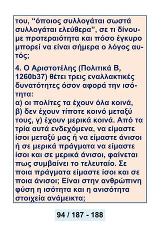 του, “όποιος συλλογάται σωστά
συλλογάται ελεύθερα”, σε τι δίνου-
με προτεραιότητα και πόσο έγκυρο
μπορεί να είναι σήμερα ο λόγος αυ-
τός;
4. Ο Αριστοτέλης (Πολιτικά Β,
1260b37) θέτει τρεις εναλλακτικές
δυνατότητες όσον αφορά την ισό-
τητα:
α) οι πολίτες τα έχουν όλα κοινά,
β) δεν έχουν τίποτε κοινό μεταξύ
τους, γ) έχουν μερικά κοινά. Από τα
τρία αυτά ενδεχόμενα, να είμαστε
ίσοι μεταξύ μας ή να είμαστε άνισοι
ή σε μερικά πράγματα να είμαστε
ίσοι και σε μερικά άνισοι, φαίνεται
πως συμβαίνει το τελευταίο. Σε
ποια πράγματα είμαστε ίσοι και σε
ποια άνισοι; Είναι στην ανθρώπινη
φύση η ισότητα και η ανισότητα
στοιχεία ανάμεικτα;
94 / 187 - 188
 