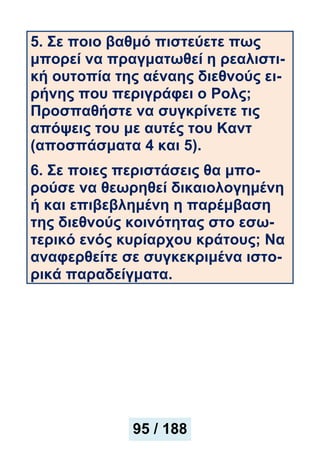 5. Σε ποιο βαθμό πιστεύετε πως
μπορεί να πραγματωθεί η ρεαλιστι-
κή ουτοπία της αέναης διεθνούς ει-
ρήνης που περιγράφει ο Ρολς;
Προσπαθήστε να συγκρίνετε τις
απόψεις του με αυτές του Καντ
(απoσπάσματα 4 και 5).
6. Σε ποιες περιστάσεις θα μπο-
ρούσε να θεωρηθεί δικαιολογημένη
ή και επιβεβλημένη η παρέμβαση
της διεθνούς κοινότητας στο εσω-
τερικό ενός κυρίαρχου κράτους; Να
αναφερθείτε σε συγκεκριμένα ιστο-
ρικά παραδείγματα.
95 / 188
 