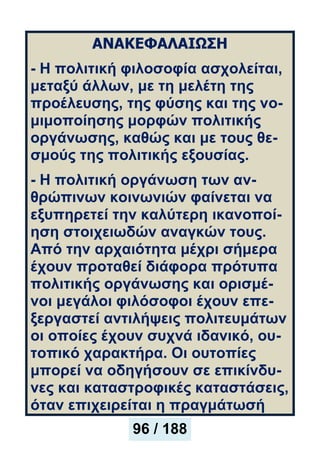ΑΝΑΚΕΦΑΛΑΙΩΣΗ
- Η πολιτική φιλοσοφία ασχολείται,
μεταξύ άλλων, με τη μελέτη της
προέλευσης, της φύσης και της νο-
μιμοποίησης μορφών πολιτικής
οργάνωσης, καθώς και με τους θε-
σμούς της πολιτικής εξουσίας.
- Η πολιτική οργάνωση των αν-
θρώπινων κοινωνιών φαίνεται να
εξυπηρετεί την καλύτερη ικανοποί-
ηση στοιχειωδών αναγκών τους.
Από την αρχαιότητα μέχρι σήμερα
έχουν προταθεί διάφορα πρότυπα
πολιτικής οργάνωσης και ορισμέ-
νοι μεγάλοι φιλόσοφοι έχουν επε-
ξεργαστεί αντιλήψεις πολιτευμάτων
οι οποίες έχουν συχνά ιδανικό, ου-
τοπικό χαρακτήρα. Οι ουτοπίες
μπορεί να οδηγήσουν σε επικίνδυ-
νες και καταστροφικές καταστάσεις,
όταν επιχειρείται η πραγμάτωσή
96 / 188
 