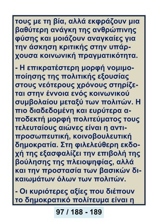 τους με τη βία, αλλά εκφράζουν μια
βαθύτερη ανάγκη της ανθρώπινης
φύσης και μοιάζουν αναγκαίες για
την άσκηση κριτικής στην υπάρ-
χουσα κοινωνική πραγματικότητα.
- Η επικρατέστερη μορφή νομιμο-
ποίησης της πολιτικής εξουσίας
στους νεότερους χρόνους στηρίζε-
ται στην έννοια ενός κοινωνικού
συμβολαίου μεταξύ των πολιτών. Η
πιο διαδεδομένη και ευρύτερα α-
ποδεκτή μορφή πολιτεύματος τους
τελευταίους αιώνες είναι η αντι-
προσωπευτική, κοινοβουλευτική
δημοκρατία. Στη φιλελεύθερη εκδο-
χή της εξασφαλίζει την επιβολή της
βούλησης της πλειοψηφίας, αλλά
και την προστασία των βασικών δι-
καιωμάτων όλων των πολιτών.
- Οι κυριότερες αξίες που διέπουν
το δημοκρατικό πολίτευμα είναι η
97 / 188 - 189
 