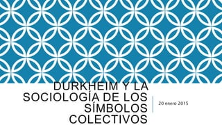 DURKHEIM Y LA
SOCIOLOGÍA DE LOS
SÍMBOLOS
COLECTIVOS
20 enero 2015
 
