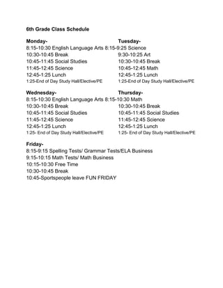 6th Grade Class Schedule
Monday- Tuesday-
8:15-10:30 English Language Arts 8:15-9:25 Science
10:30-10:45 Break 9:30-10:25 Art
10:45-11:45 Social Studies 10:30-10:45 Break
11:45-12:45 Science 10:45-12:45 Math
12:45-1:25 Lunch 12:45-1:25 Lunch
1:25-End of Day Study Hall/Elective/PE 1:25-End of Day Study Hall/Elective/PE
Wednesday- Thursday-
8:15-10:30 English Language Arts 8:15-10:30 Math
10:30-10:45 Break 10:30-10:45 Break
10:45-11:45 Social Studies 10:45-11:45 Social Studies
11:45-12:45 Science 11:45-12:45 Science
12:45-1:25 Lunch 12:45-1:25 Lunch
1:25- End of Day Study Hall/Elective/PE 1:25- End of Day Study Hall/Elective/PE
Friday-
8:15-9:15 Spelling Tests/ Grammar Tests/ELA Business
9:15-10:15 Math Tests/ Math Business
10:15-10:30 Free Time
10:30-10:45 Break
10:45-Sportspeople leave FUN FRIDAY
 