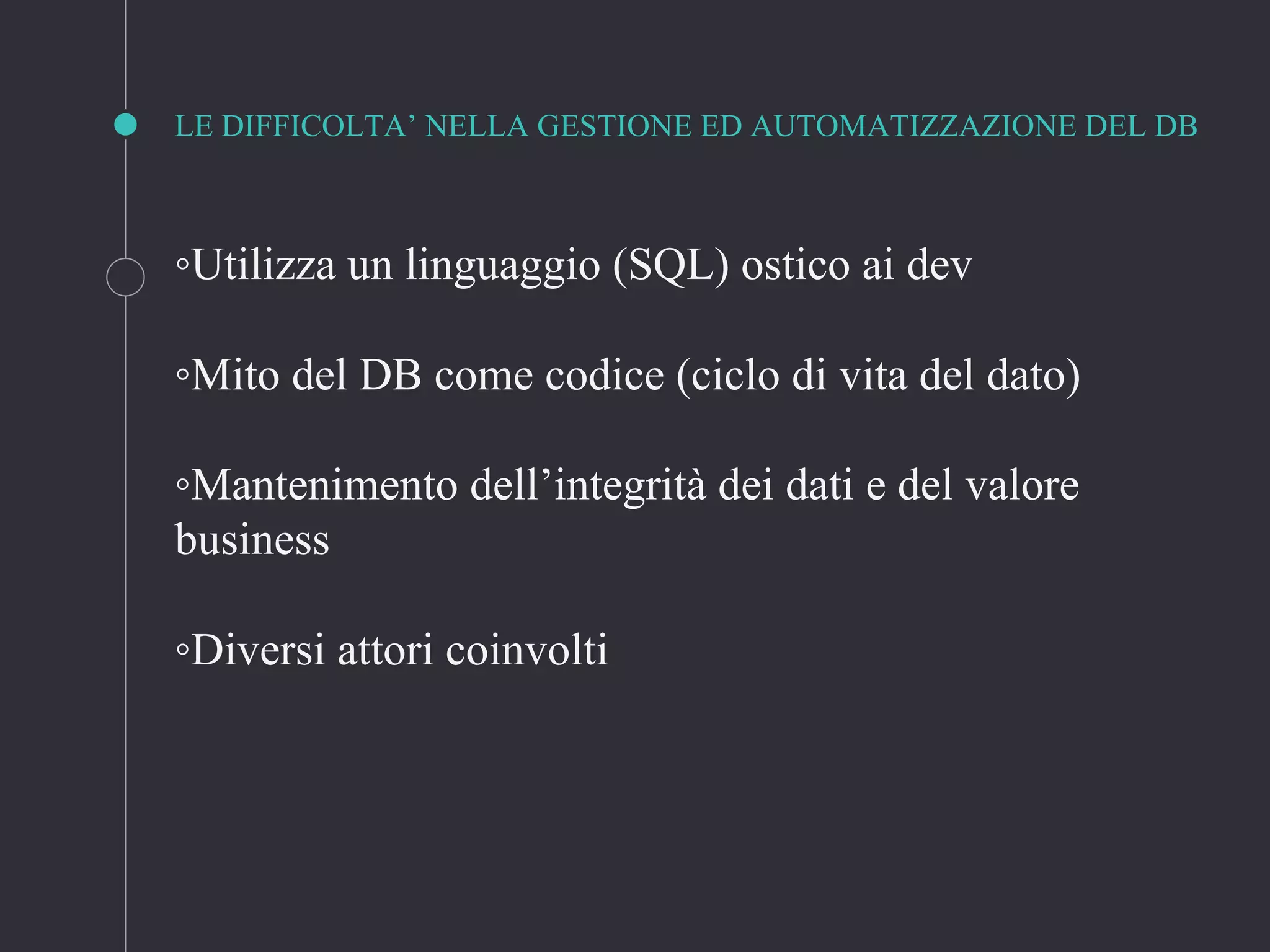 LE DIFFICOLTA’ NELLA GESTIONE ED AUTOMATIZZAZIONE DEL DB
◦Utilizza un linguaggio (SQL) ostico ai dev
◦Mito del DB come codice (ciclo di vita del dato)
◦Mantenimento dell’integrità dei dati e del valore
business
◦Diversi attori coinvolti
 