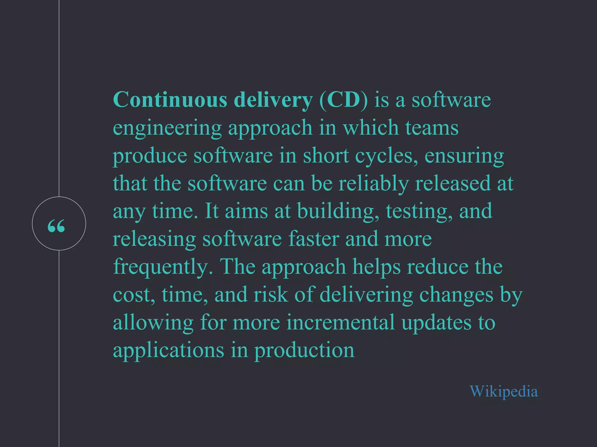 “
Continuous delivery (CD) is a software
engineering approach in which teams
produce software in short cycles, ensuring
that the software can be reliably released at
any time. It aims at building, testing, and
releasing software faster and more
frequently. The approach helps reduce the
cost, time, and risk of delivering changes by
allowing for more incremental updates to
applications in production
Wikipedia
 
