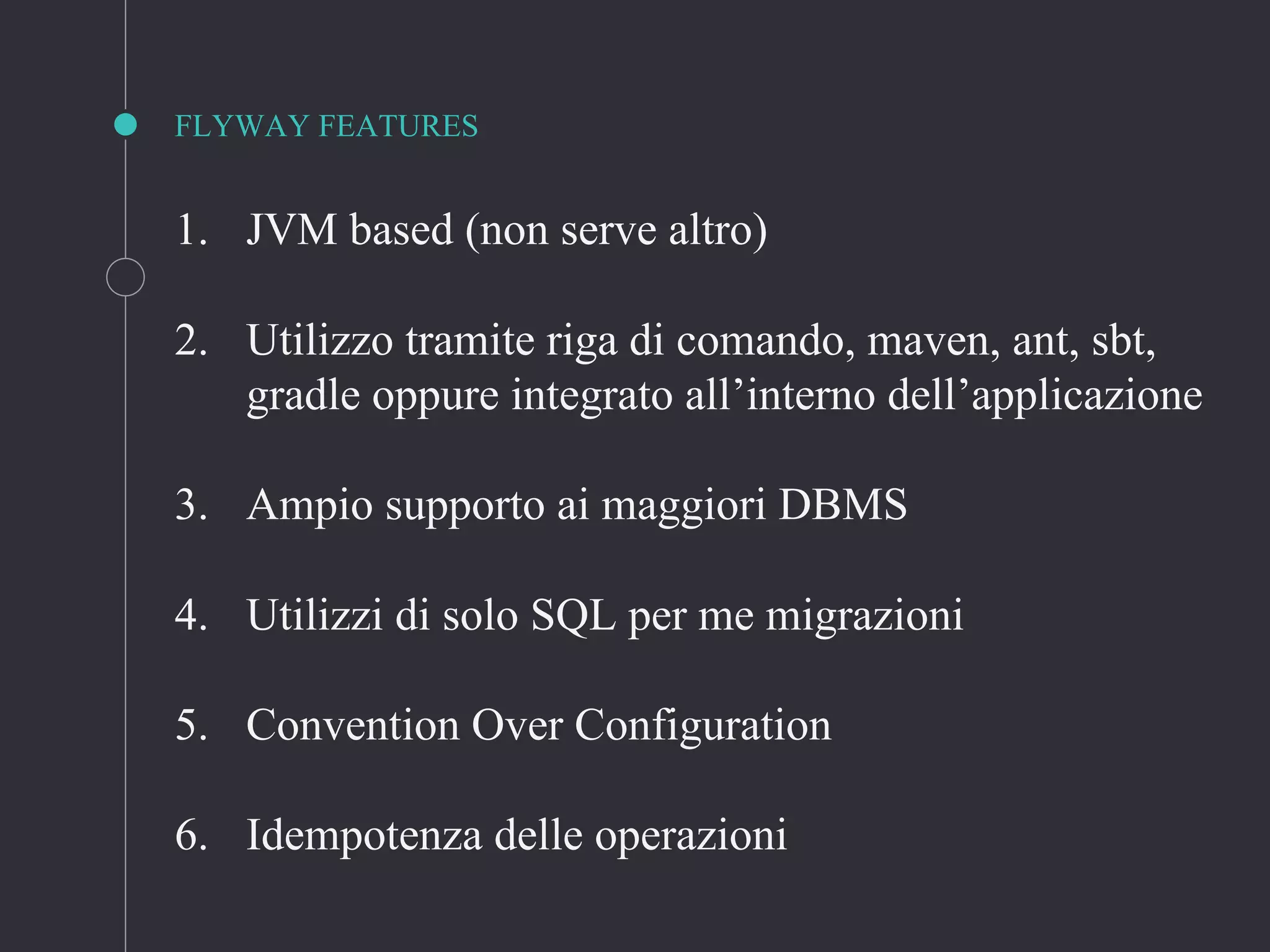 FLYWAY FEATURES
1. JVM based (non serve altro)
2. Utilizzo tramite riga di comando, maven, ant, sbt,
gradle oppure integrato all’interno dell’applicazione
3. Ampio supporto ai maggiori DBMS
4. Utilizzi di solo SQL per me migrazioni
5. Convention Over Configuration
6. Idempotenza delle operazioni
 