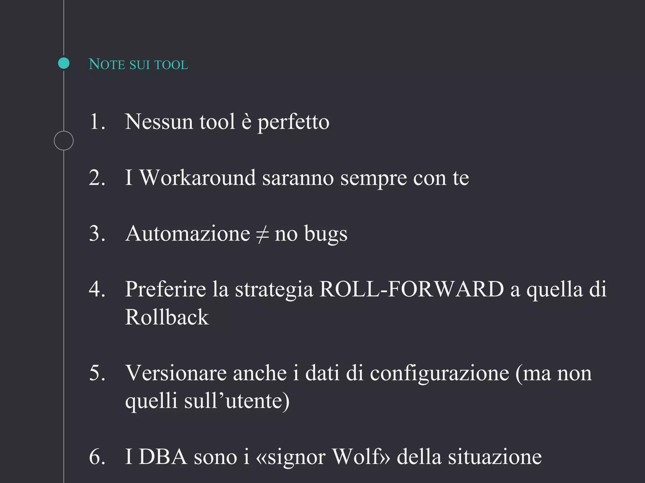 NOTE SUI TOOL
1. Nessun tool è perfetto
2. I Workaround saranno sempre con te
3. Automazione ≠ no bugs
4. Preferire la strategia ROLL-FORWARD a quella di
Rollback
5. Versionare anche i dati di configurazione (ma non
quelli sull’utente)
6. I DBA sono i «signor Wolf» della situazione
 