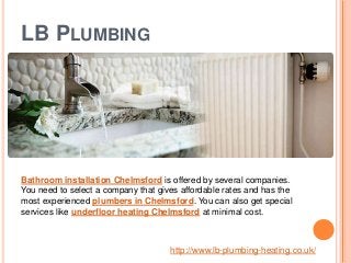 LB PLUMBING
Bathroom installation Chelmsford is offered by several companies.
You need to select a company that gives affordable rates and has the
most experienced plumbers in Chelmsford. You can also get special
services like underfloor heating Chelmsford at minimal cost.
http://www.lb-plumbing-heating.co.uk/
 