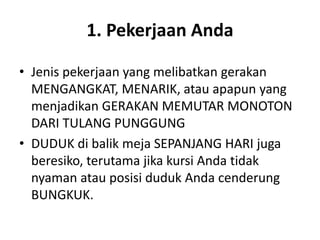 1. Pekerjaan Anda
• Jenis pekerjaan yang melibatkan gerakan
MENGANGKAT, MENARIK, atau apapun yang
menjadikan GERAKAN MEMUTAR MONOTON
DARI TULANG PUNGGUNG
• DUDUK di balik meja SEPANJANG HARI juga
beresiko, terutama jika kursi Anda tidak
nyaman atau posisi duduk Anda cenderung
BUNGKUK.
 