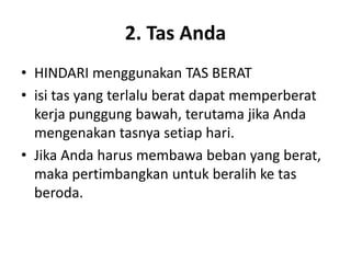 2. Tas Anda
• HINDARI menggunakan TAS BERAT
• isi tas yang terlalu berat dapat memperberat
kerja punggung bawah, terutama jika Anda
mengenakan tasnya setiap hari.
• Jika Anda harus membawa beban yang berat,
maka pertimbangkan untuk beralih ke tas
beroda.
 