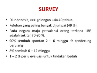 • Di Indonesia, >>> golongan usia 40 tahun.
• Keluhan yang paling banyak dijumpai (49 %).
• Pada negara maju prevalensi orang terkena LBP
adalah sekitar 70-80 %.
• 90% sembuh spontan 2 – 6 minggu → cenderung
berulang
• 8% sembuh 6 – 12 minggu
• 1 – 2 % perlu evaluasi untuk tindakan bedah
SURVEY
 