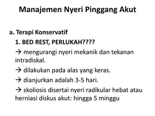 Manajemen Nyeri Pinggang Akut
a. Terapi Konservatif
1. BED REST, PERLUKAH????
 mengurangi nyeri mekanik dan tekanan
intradiskal.
 dilakukan pada alas yang keras.
 dianjurkan adalah 3-5 hari.
 skoliosis disertai nyeri radikular hebat atau
herniasi diskus akut: hingga 5 minggu
 