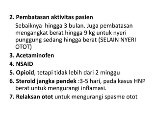 2. Pembatasan aktivitas pasien
Sebaiknya hingga 3 bulan. Juga pembatasan
mengangkat berat hingga 9 kg untuk nyeri
punggung sedang hingga berat (SELAIN NYERI
OTOT)
3. Acetaminofen
4. NSAID
5. Opioid, tetapi tidak lebih dari 2 minggu
6. Steroid jangka pendek :3-5 hari, pada kasus HNP
berat untuk mengurangi inflamasi.
7. Relaksan otot untuk mengurangi spasme otot
 