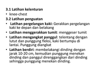 3.1 Latihan kelenturan
• knee-chest
3.2 Latihan penguatan
• Latihan pergelangan kaki: Gerakkan pergelangan
kaki ke depan dan belakang
• Latihan menggerakkan tumit: menggeser tumit
• Latihan mengangkat panggul: telentang dengan
lutut dan punggung fleksi, kaki bertumpu di
lantai. Punggung diangkat
• Latihan berdiri: membelakangi dinding dengan
jarak 10-20 cm, kemudian punggung menekan
dinding dan panggul direnggangkan dari dinding
sehingga punggung menekan dinding.
 