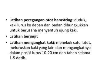 • Latihan peregangan otot hamstring: duduk,
kaki lurus ke depan dan badan dibungkukkan
untuk berusaha menyentuh ujung kaki.
• Latihan berjinjit
• Latihan mengangkat kaki: menekuk satu lutut,
meluruskan kaki yang lain dan mengangkatnya
dalam posisi lurus 10-20 cm dan tahan selama
1-5 detik.
 