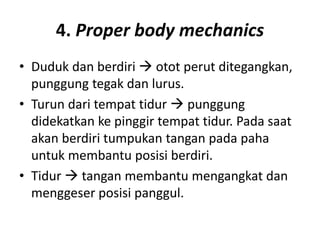 4. Proper body mechanics
• Duduk dan berdiri  otot perut ditegangkan,
punggung tegak dan lurus.
• Turun dari tempat tidur  punggung
didekatkan ke pinggir tempat tidur. Pada saat
akan berdiri tumpukan tangan pada paha
untuk membantu posisi berdiri.
• Tidur  tangan membantu mengangkat dan
menggeser posisi panggul.
 